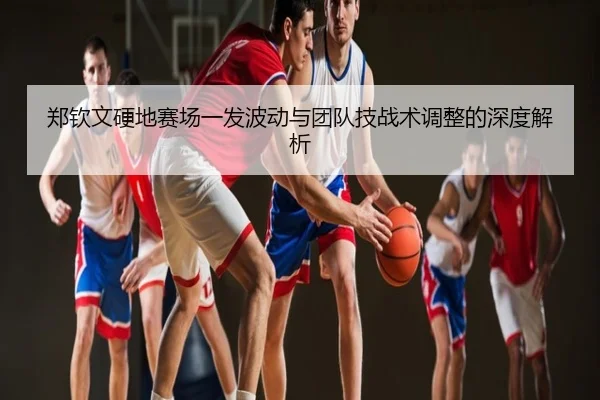 郑钦文硬地赛场一发波动与团队技战术调整的深度解析